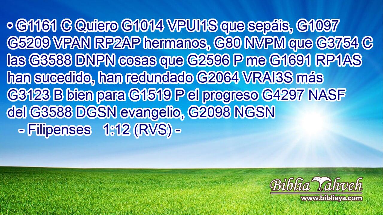 • G1161 C Quiero G1014 VPUI1S que sepáis, G1097 G5209 VPAN RP2AP hermanos, G80 NVPM que G3754 C las G3588 DNPN cosas que G2596 P me G1691 RP1AS han sucedido, han redundado G2064 VRAI3S más G3123 B bien para G1519 P el progreso G4297 NASF del G3588 DGSN evangelio, G2098 NGSN 