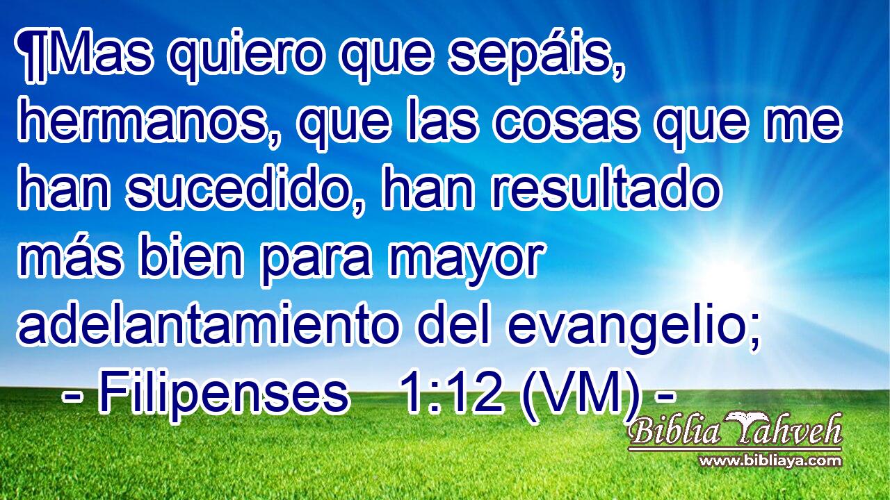  ¶Mas quiero que sepáis, hermanos, que las cosas que me han sucedido, han resultado más bien para mayor adelantamiento del evangelio; 