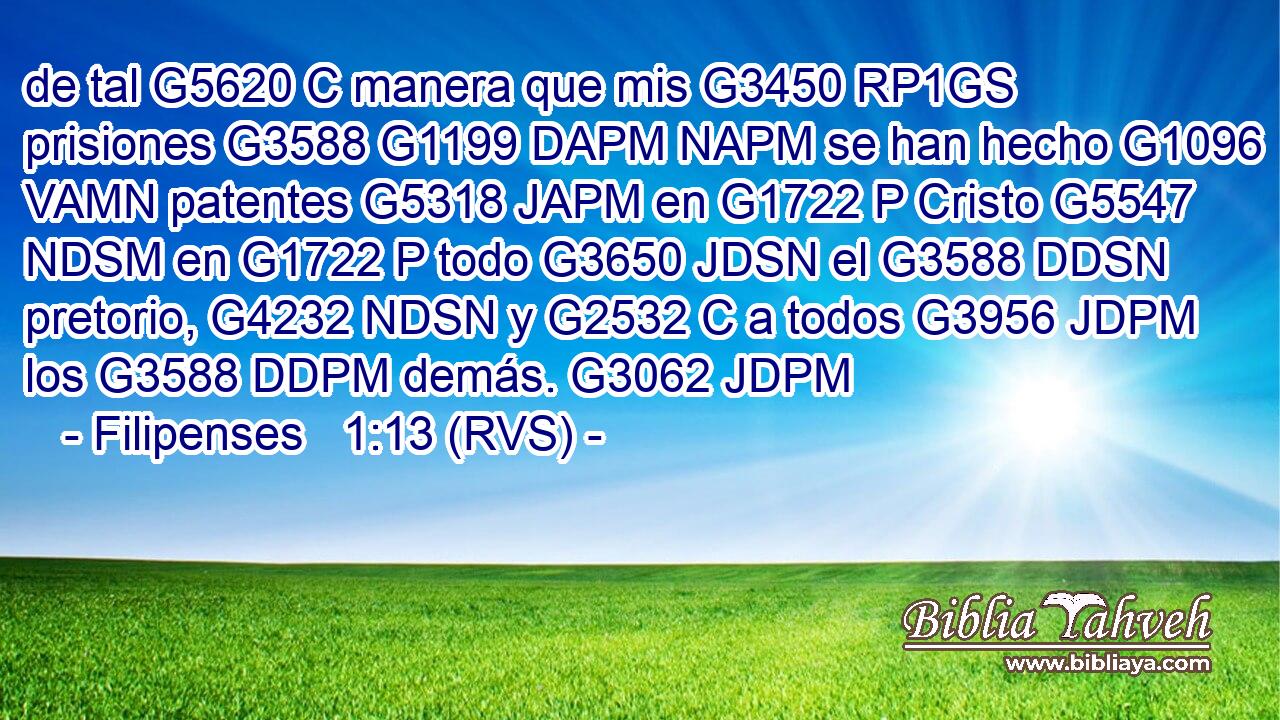 de tal G5620 C manera que mis G3450 RP1GS prisiones G3588 G1199 DAPM NAPM se han hecho G1096 VAMN patentes G5318 JAPM en G1722 P Cristo G5547 NDSM en G1722 P todo G3650 JDSN el G3588 DDSN pretorio, G4232 NDSN y G2532 C a todos G3956 JDPM los G3588 DDPM demás. G3062 JDPM 