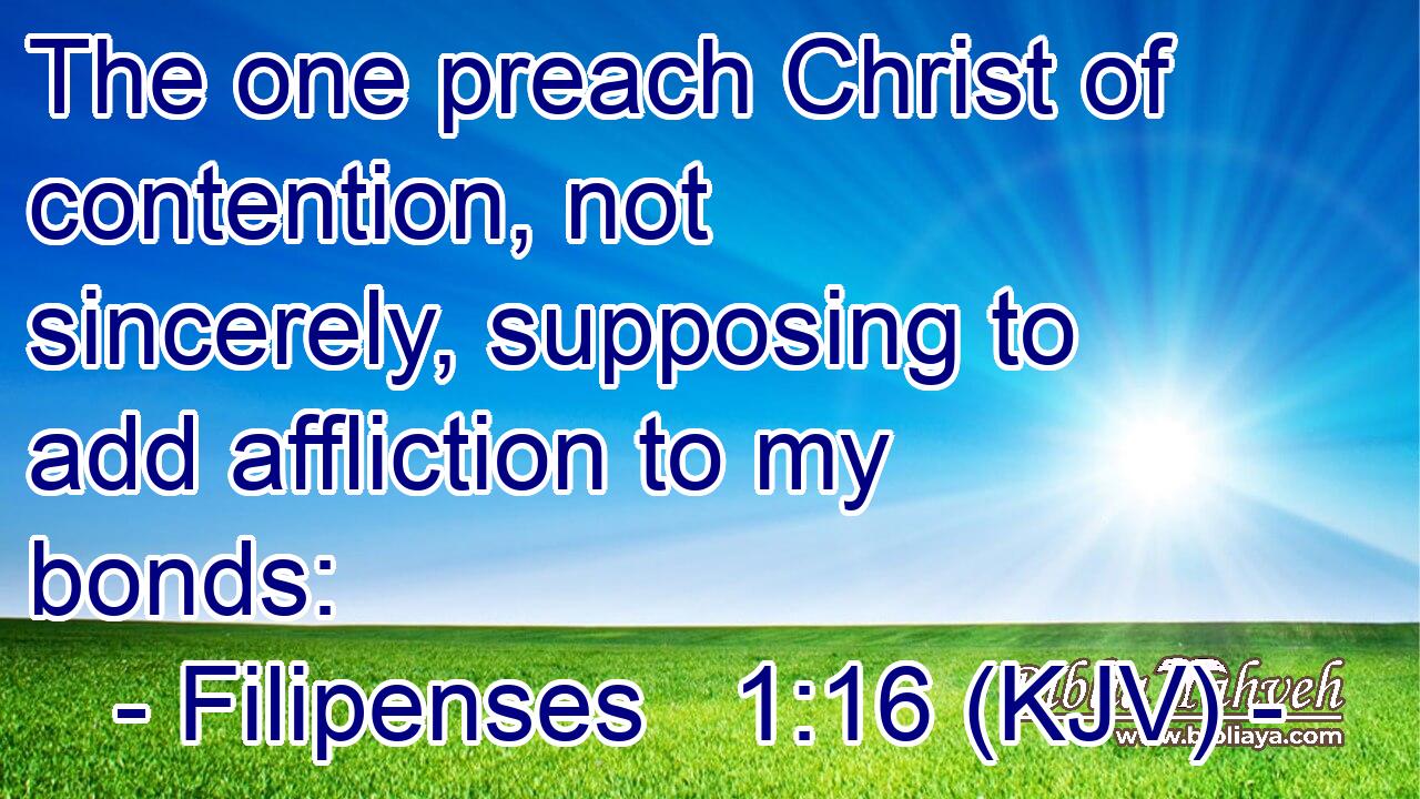 The one preach Christ of contention, not sincerely, supposing to add affliction to my bonds: