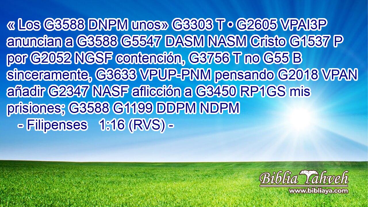 « Los G3588 DNPM unos» G3303 T • G2605 VPAI3P anuncian a G3588 G5547 DASM NASM Cristo G1537 P por G2052 NGSF contención, G3756 T no G55 B sinceramente, G3633 VPUP-PNM pensando G2018 VPAN añadir G2347 NASF aflicción a G3450 RP1GS mis prisiones; G3588 G1199 DDPM NDPM 