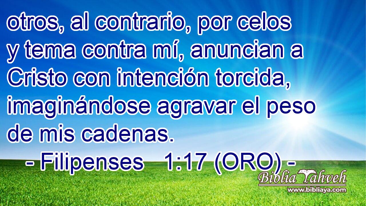  otros, al contrario, por celos y tema contra mí, anuncian a Cristo con intención torcida, imaginándose agravar el peso de mis cadenas. 