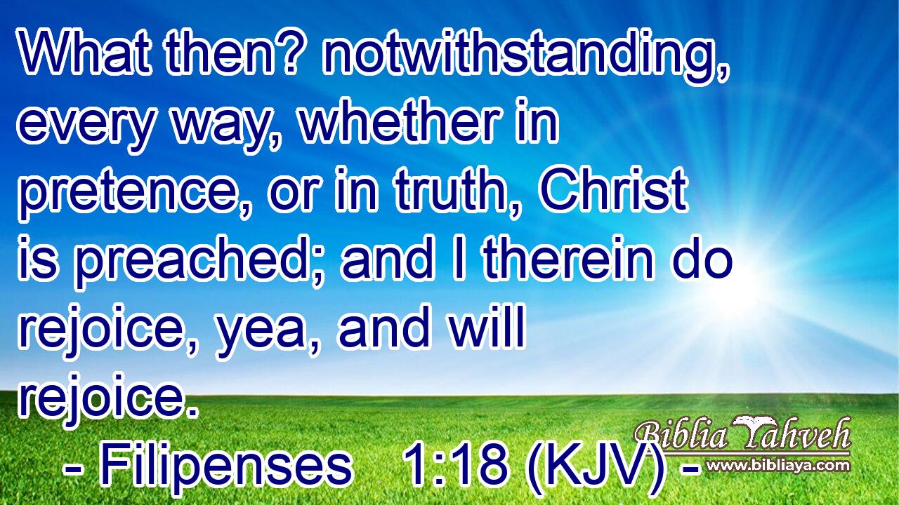 What then? notwithstanding, every way, whether in pretence, or in truth, Christ is preached; and I therein do rejoice, yea, and will rejoice.