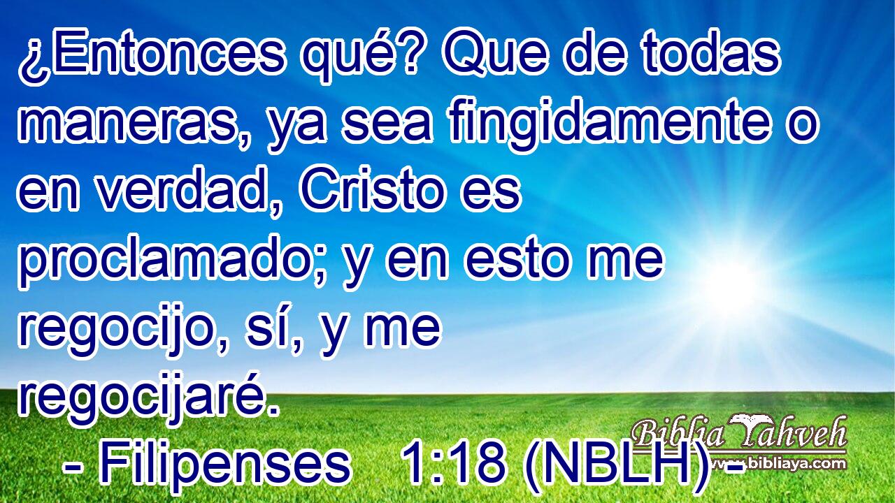  ¿Entonces qué? Que de todas maneras, ya sea fingidamente o en verdad, Cristo es proclamado; y en esto me regocijo, sí, y me regocijaré. 