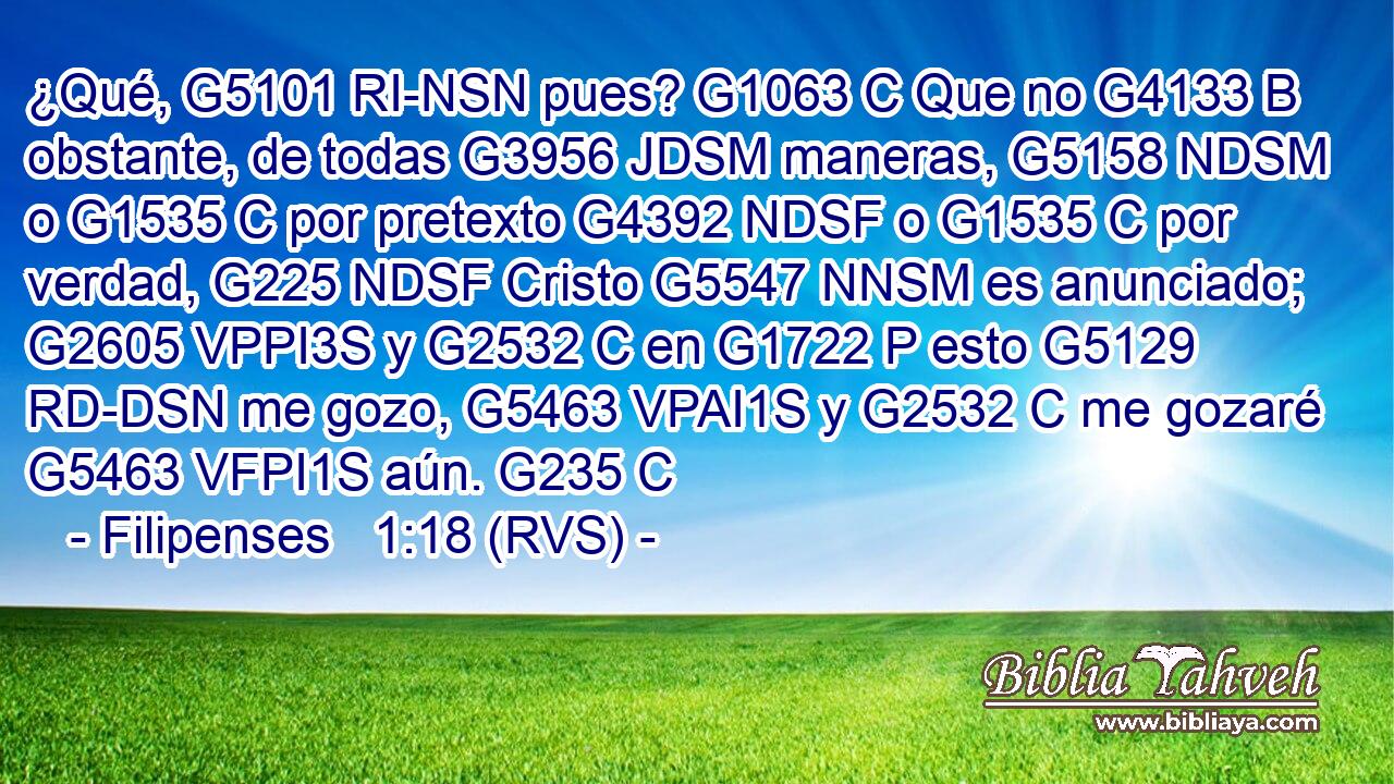 ¿Qué, G5101 RI-NSN pues? G1063 C Que no G4133 B obstante, de todas G3956 JDSM maneras, G5158 NDSM o G1535 C por pretexto G4392 NDSF o G1535 C por verdad, G225 NDSF Cristo G5547 NNSM es anunciado; G2605 VPPI3S y G2532 C en G1722 P esto G5129 RD-DSN me gozo, G5463 VPAI1S y G2532 C me gozaré G5463 VFPI1S aún. G235 C 