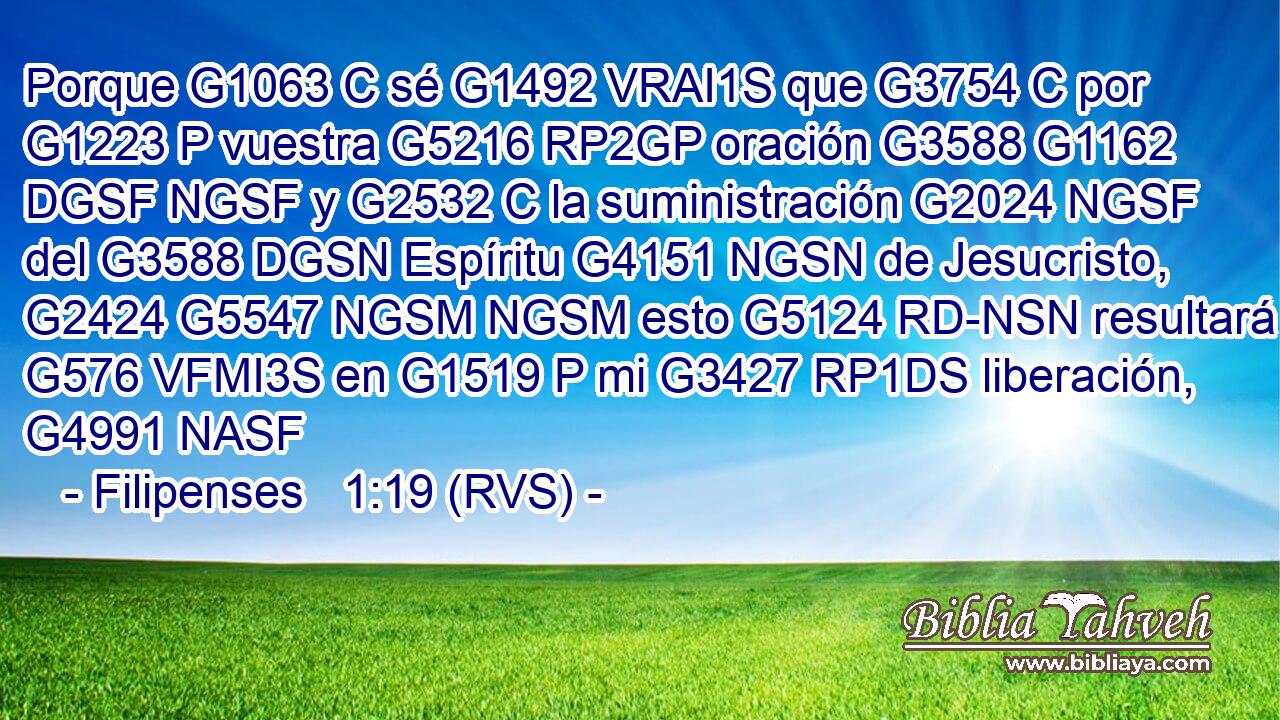 Porque G1063 C sé G1492 VRAI1S que G3754 C por G1223 P vuestra G5216 RP2GP oración G3588 G1162 DGSF NGSF y G2532 C la suministración G2024 NGSF del G3588 DGSN Espíritu G4151 NGSN de Jesucristo, G2424 G5547 NGSM NGSM esto G5124 RD-NSN resultará G576 VFMI3S en G1519 P mi G3427 RP1DS liberación, G4991 NASF 