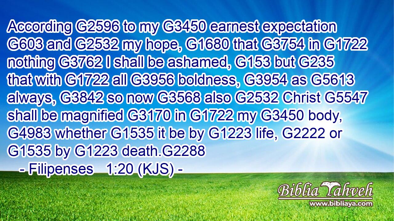 According G2596 to my G3450 earnest expectation G603 and G2532 my hope, G1680 that G3754 in G1722 nothing G3762 I shall be ashamed, G153 but G235 that with G1722 all G3956 boldness, G3954 as G5613 always, G3842 so now G3568 also G2532 Christ G5547 shall be magnified G3170 in G1722 my G3450 body, G4983 whether G1535 it be by G1223 life, G2222 or G1535 by G1223 death.G2288