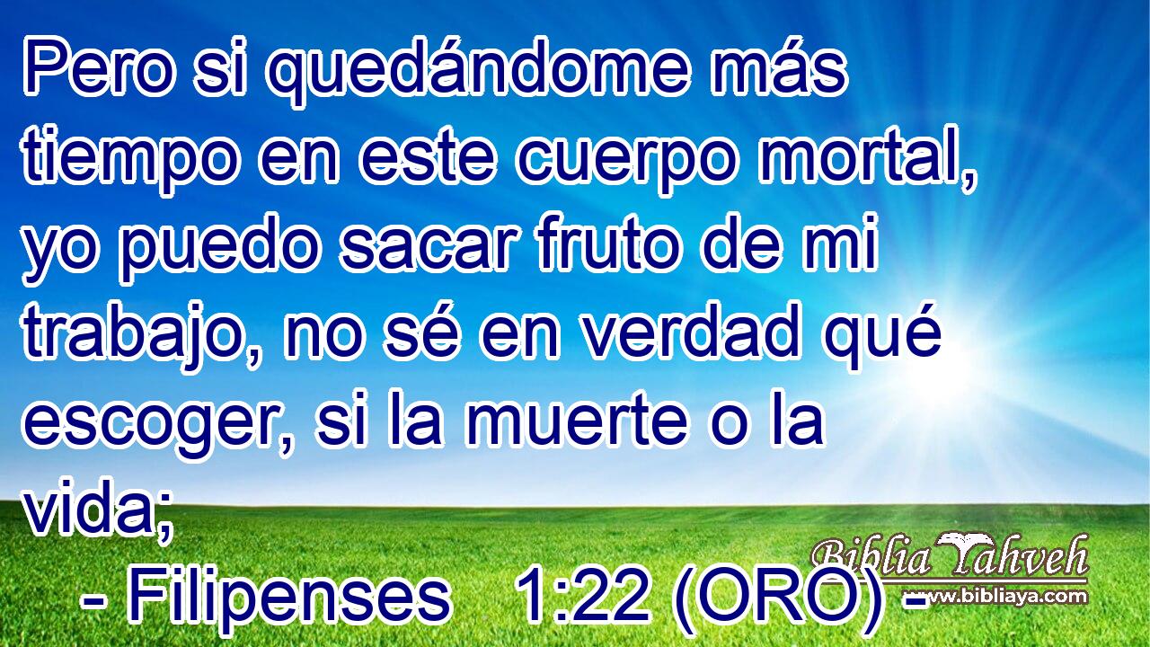  Pero si quedándome más tiempo en este cuerpo mortal, yo puedo sacar fruto de mi trabajo, no sé en verdad qué escoger, si la muerte o la vida; 