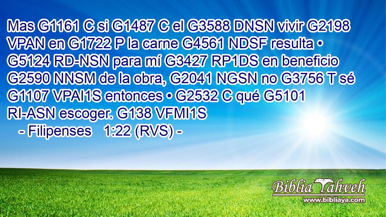 Mas G1161 C si G1487 C el G3588 DNSN vivir G2198 VPAN en G1722 P la carne G4561 NDSF resulta • G5124 RD-NSN para mí G3427 RP1DS en beneficio G2590 NNSM de la obra, G2041 NGSN no G3756 T sé G1107 VPAI1S entonces • G2532 C qué G5101 RI-ASN escoger. G138 VFMI1S 