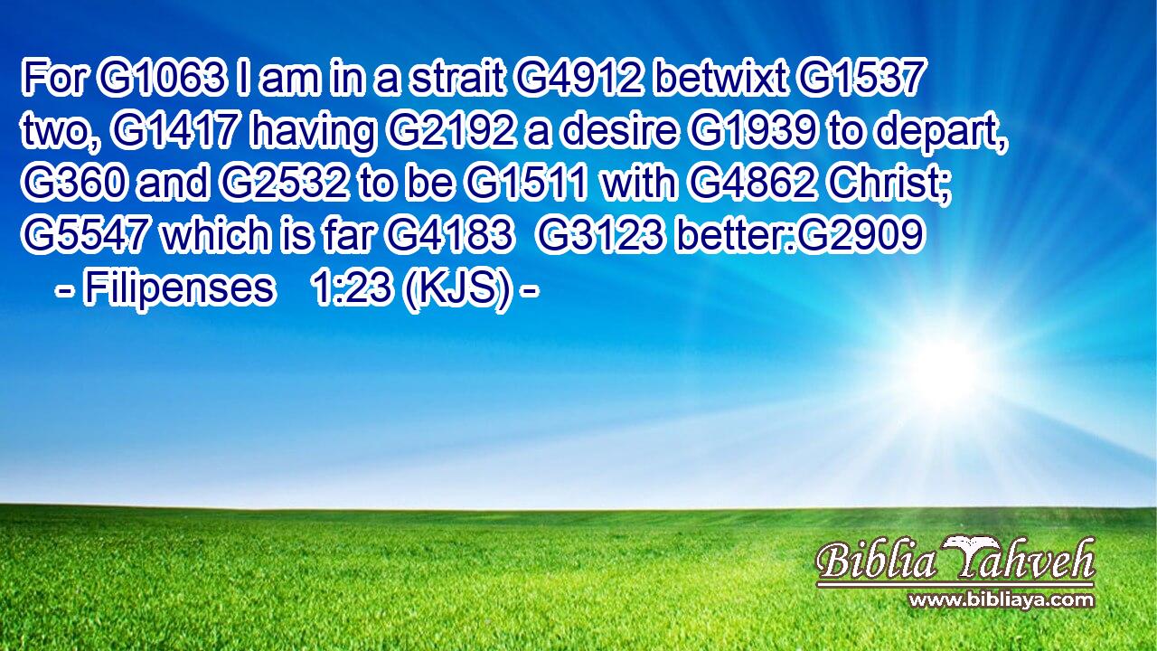 For G1063 I am in a strait G4912 betwixt G1537 two, G1417 having G2192 a desire G1939 to depart, G360 and G2532 to be G1511 with G4862 Christ; G5547 which is far G4183  G3123 better:G2909