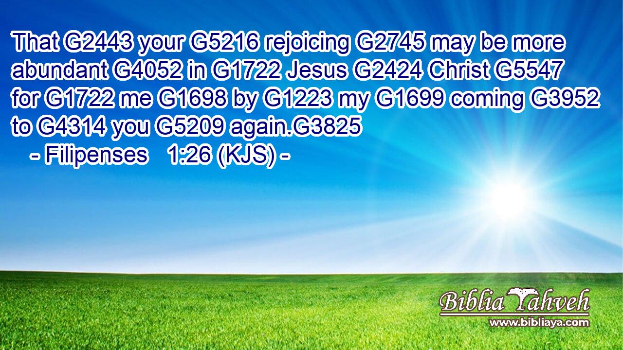 That G2443 your G5216 rejoicing G2745 may be more abundant G4052 in G1722 Jesus G2424 Christ G5547 for G1722 me G1698 by G1223 my G1699 coming G3952 to G4314 you G5209 again.G3825