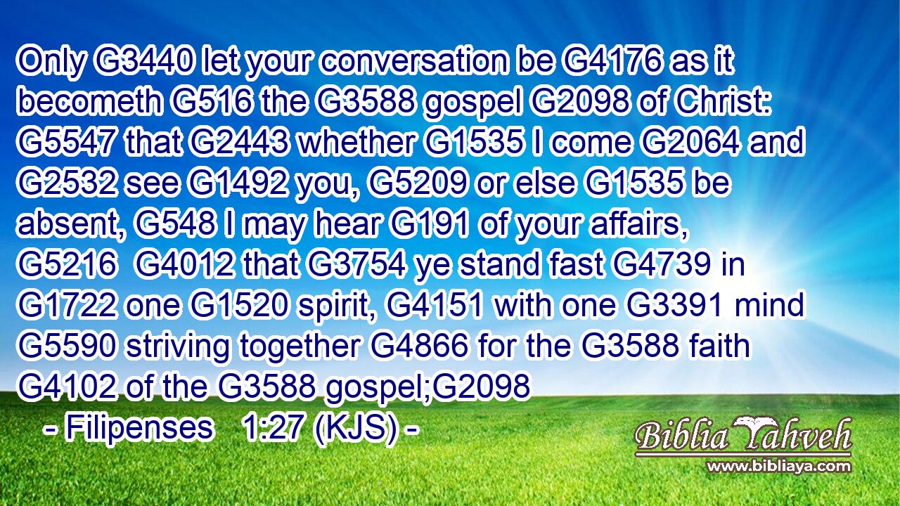 Only G3440 let your conversation be G4176 as it becometh G516 the G3588 gospel G2098 of Christ: G5547 that G2443 whether G1535 I come G2064 and G2532 see G1492 you, G5209 or else G1535 be absent, G548 I may hear G191 of your affairs, G5216  G4012 that G3754 ye stand fast G4739 in G1722 one G1520 spirit, G4151 with one G3391 mind G5590 striving together G4866 for the G3588 faith G4102 of the G3588 gospel;G2098