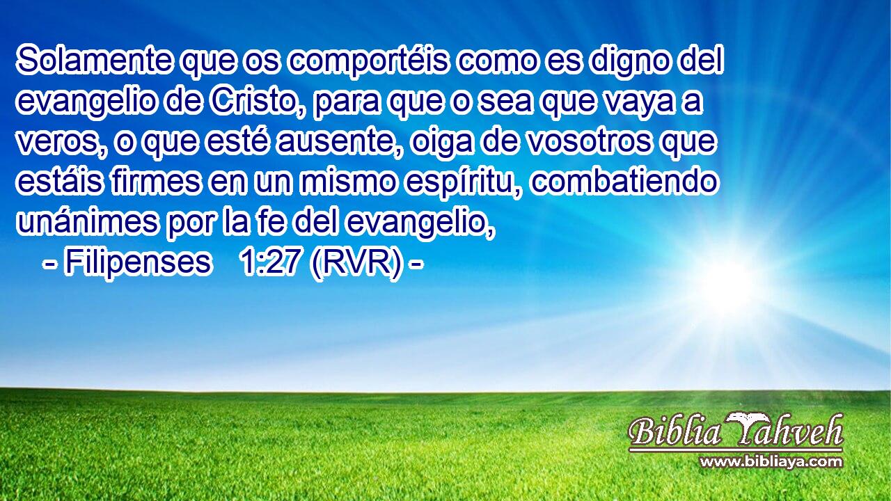 Solamente que os comportéis como es digno del evangelio de Cristo, para que o sea que vaya a veros, o que esté ausente, oiga de vosotros que estáis firmes en un mismo espíritu, combatiendo unánimes por la fe del evangelio,