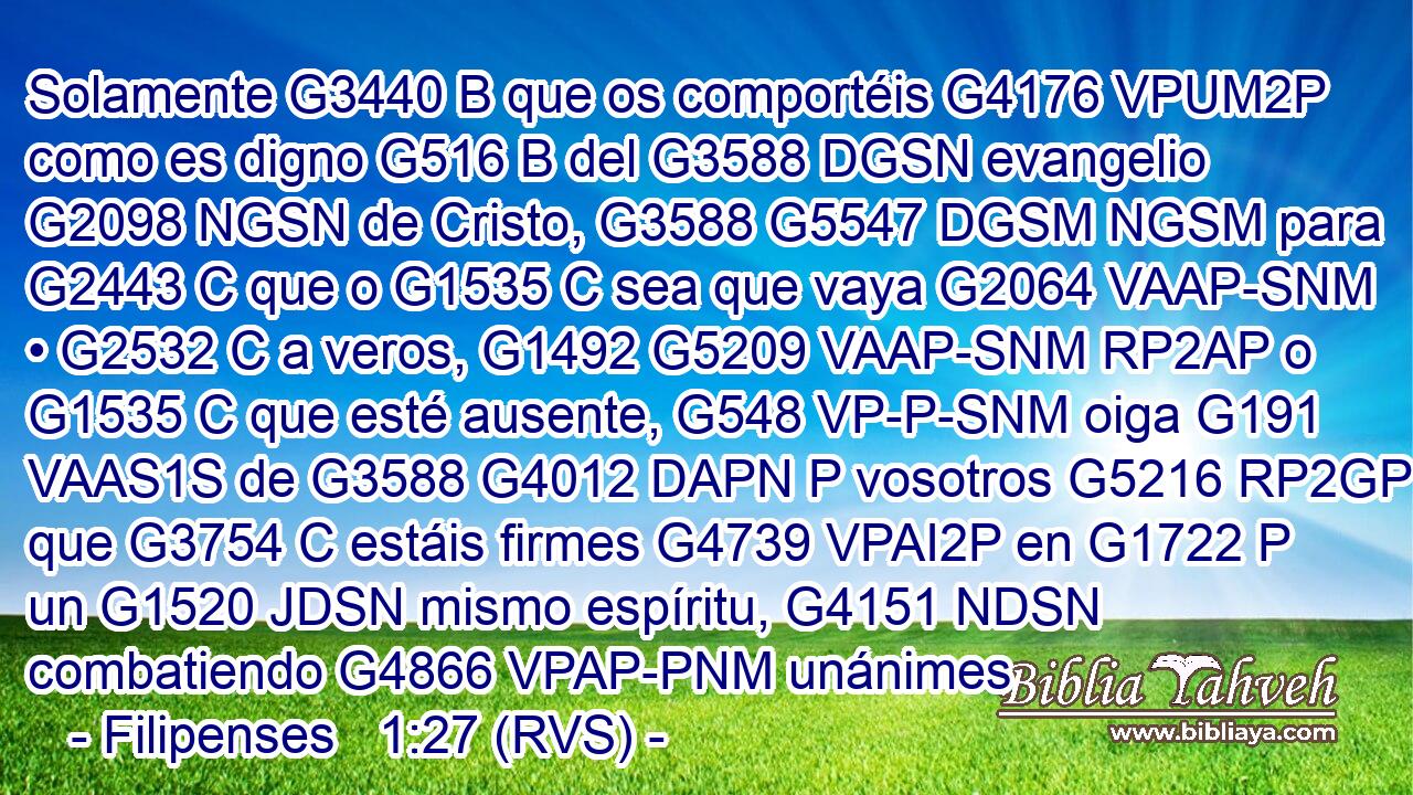 Solamente G3440 B que os comportéis G4176 VPUM2P como es digno G516 B del G3588 DGSN evangelio G2098 NGSN de Cristo, G3588 G5547 DGSM NGSM para G2443 C que o G1535 C sea que vaya G2064 VAAP-SNM • G2532 C a veros, G1492 G5209 VAAP-SNM RP2AP o G1535 C que esté ausente, G548 VP-P-SNM oiga G191 VAAS1S de G3588 G4012 DAPN P vosotros G5216 RP2GP que G3754 C estáis firmes G4739 VPAI2P en G1722 P un G1520 JDSN mismo espíritu, G4151 NDSN combatiendo G4866 VPAP-PNM unánimes