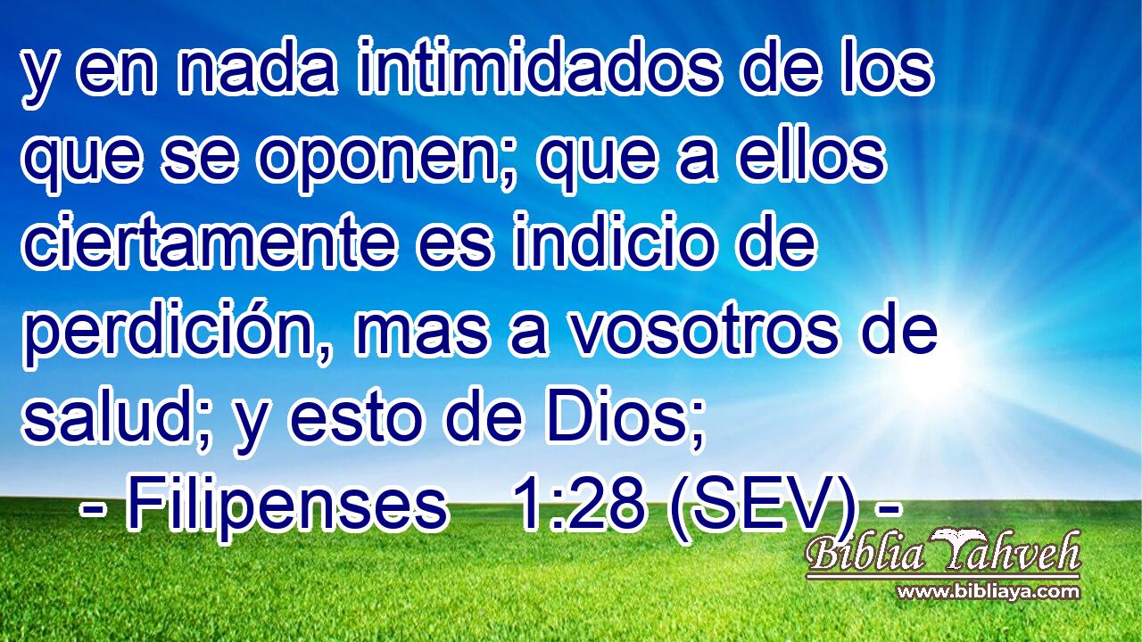 y en nada intimidados de los que se oponen; que a ellos ciertamente es indicio de perdición, mas a vosotros de salud; y esto de Dios;