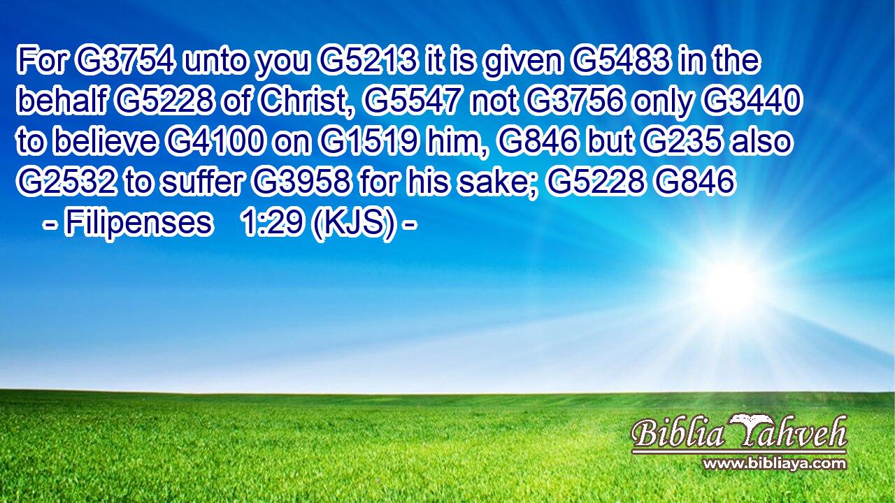 For G3754 unto you G5213 it is given G5483 in the behalf G5228 of Christ, G5547 not G3756 only G3440 to believe G4100 on G1519 him, G846 but G235 also G2532 to suffer G3958 for his sake; G5228 G846