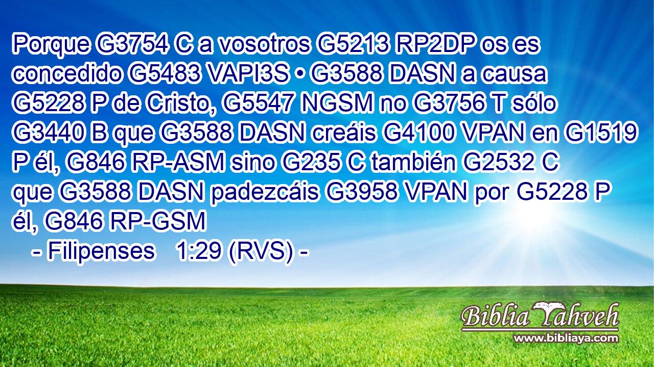 Porque G3754 C a vosotros G5213 RP2DP os es concedido G5483 VAPI3S • G3588 DASN a causa G5228 P de Cristo, G5547 NGSM no G3756 T sólo G3440 B que G3588 DASN creáis G4100 VPAN en G1519 P él, G846 RP-ASM sino G235 C también G2532 C que G3588 DASN padezcáis G3958 VPAN por G5228 P él, G846 RP-GSM 