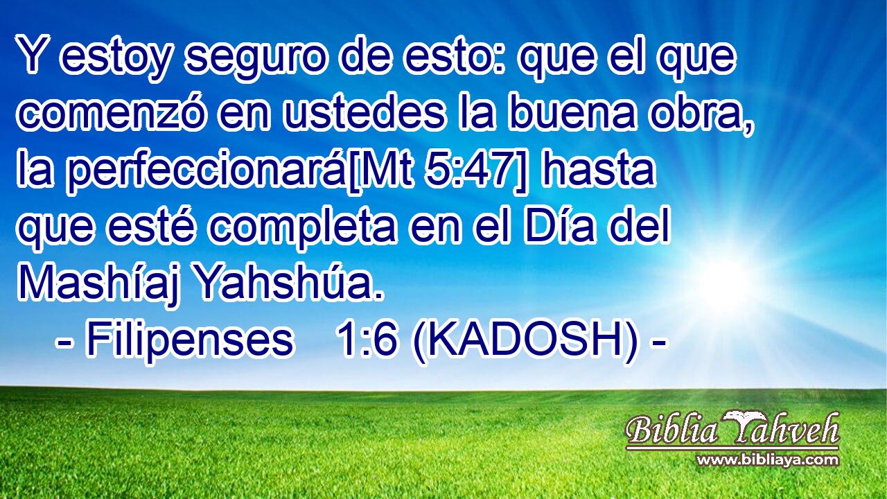  Y estoy seguro de esto: que el que comenzó en ustedes la buena obra, la perfeccionará[Mt 5:47] hasta que esté completa en el Día del Mashíaj Yahshúa. 