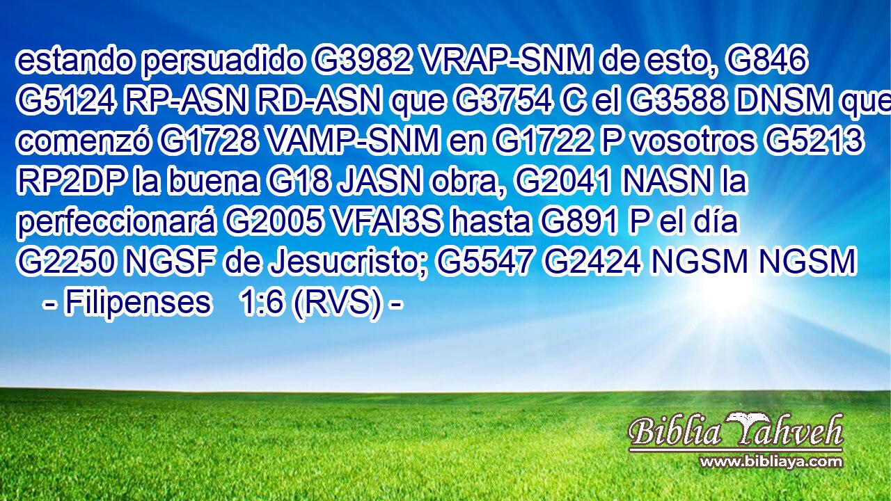 estando persuadido G3982 VRAP-SNM de esto, G846 G5124 RP-ASN RD-ASN que G3754 C el G3588 DNSM que comenzó G1728 VAMP-SNM en G1722 P vosotros G5213 RP2DP la buena G18 JASN obra, G2041 NASN la perfeccionará G2005 VFAI3S hasta G891 P el día G2250 NGSF de Jesucristo; G5547 G2424 NGSM NGSM 