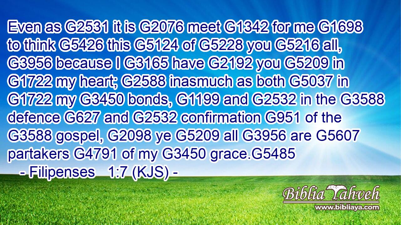 Even as G2531 it is G2076 meet G1342 for me G1698 to think G5426 this G5124 of G5228 you G5216 all, G3956 because I G3165 have G2192 you G5209 in G1722 my heart; G2588 inasmuch as both G5037 in G1722 my G3450 bonds, G1199 and G2532 in the G3588 defence G627 and G2532 confirmation G951 of the G3588 gospel, G2098 ye G5209 all G3956 are G5607 partakers G4791 of my G3450 grace.G5485