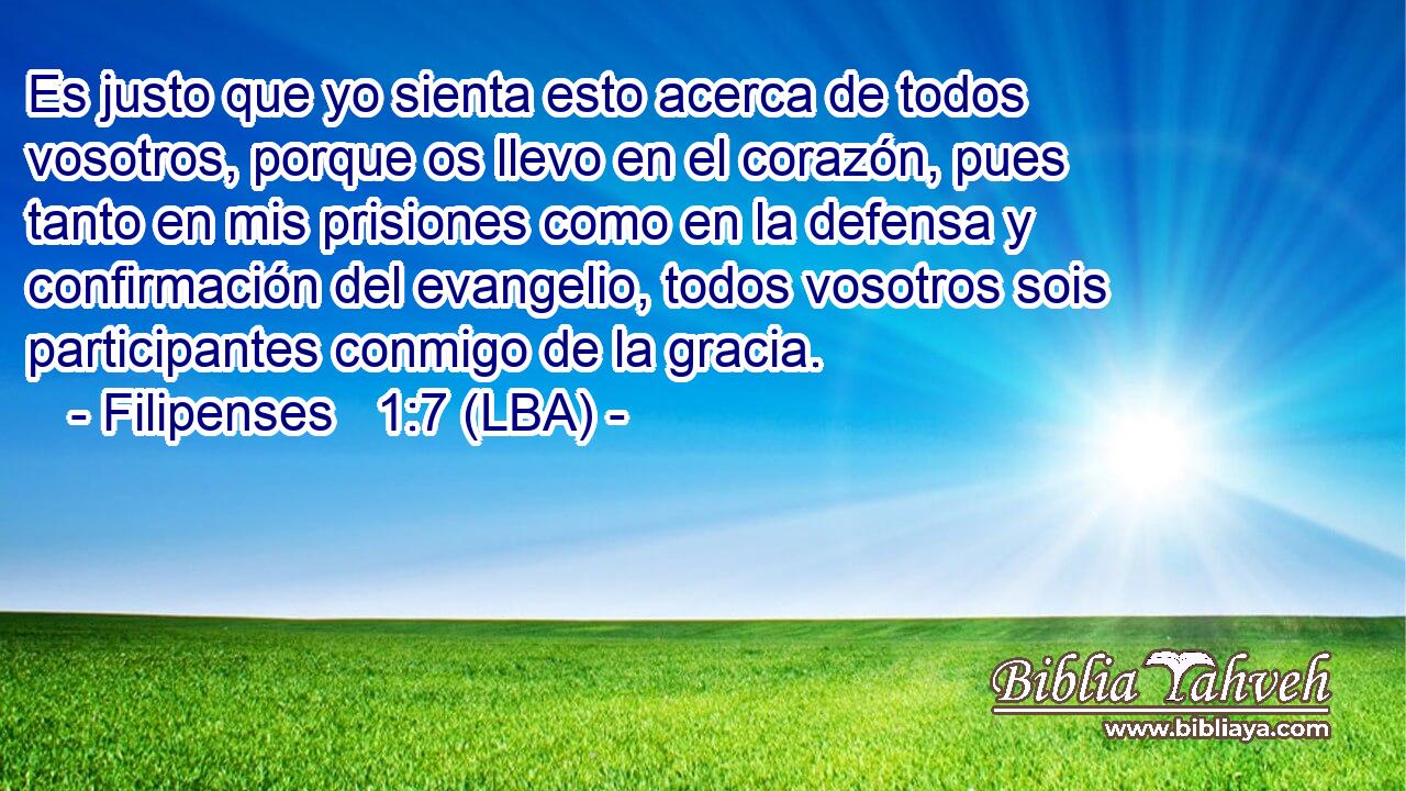 Es justo que yo sienta esto acerca de todos vosotros, porque os llevo en el corazón, pues tanto en mis prisiones como en la defensa y confirmación del evangelio, todos vosotros sois participantes conmigo de la gracia.