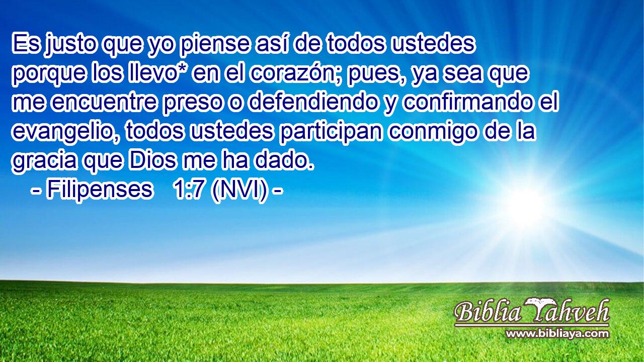  Es justo que yo piense así de todos ustedes porque los llevo* en el corazón; pues, ya sea que me encuentre preso o defendiendo y confirmando el evangelio, todos ustedes participan conmigo de la gracia que Dios me ha dado. 