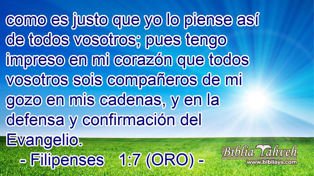  como es justo que yo lo piense así de todos vosotros; pues tengo impreso en mi corazón que todos vosotros sois compañeros de mi gozo en mis cadenas, y en la defensa y confirmación del Evangelio. 
