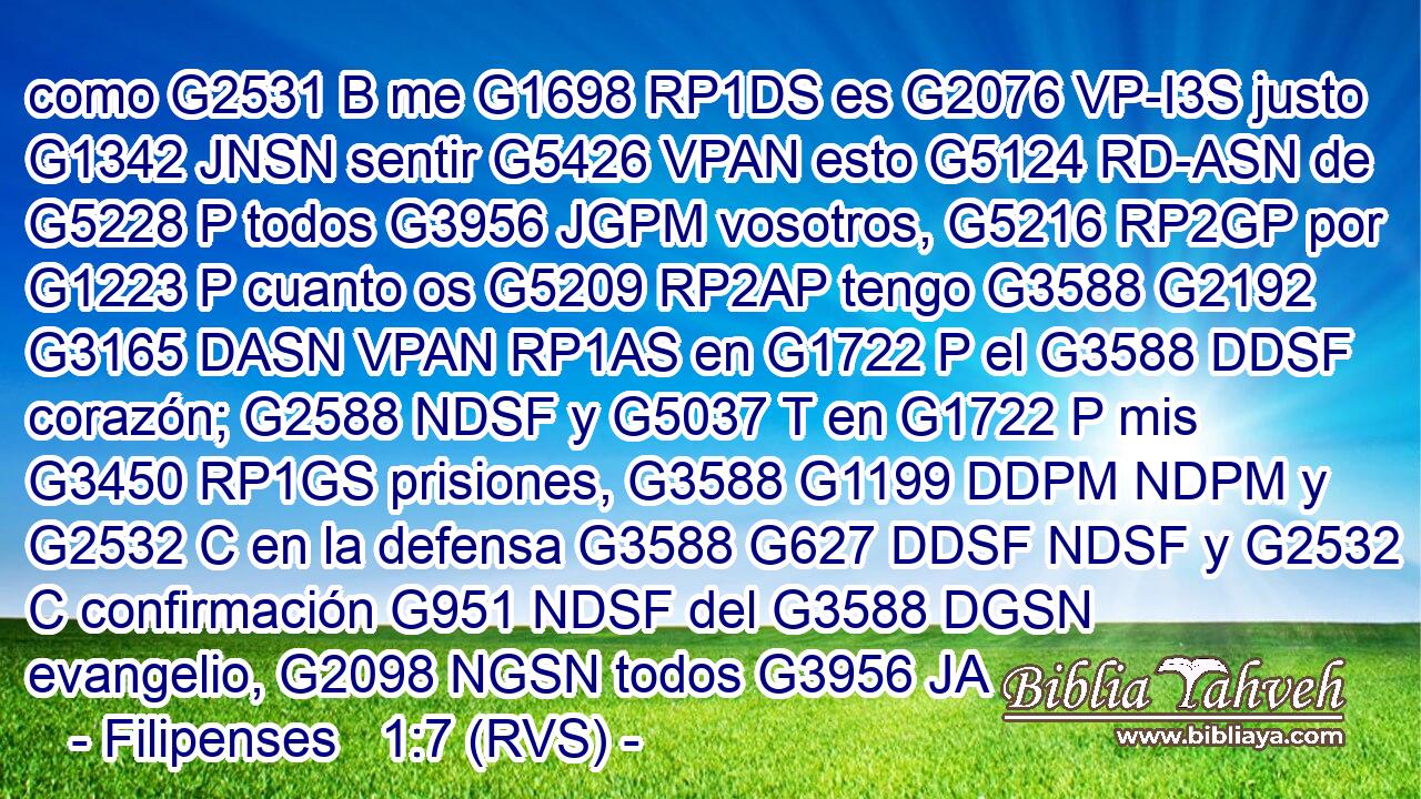 como G2531 B me G1698 RP1DS es G2076 VP-I3S justo G1342 JNSN sentir G5426 VPAN esto G5124 RD-ASN de G5228 P todos G3956 JGPM vosotros, G5216 RP2GP por G1223 P cuanto os G5209 RP2AP tengo G3588 G2192 G3165 DASN VPAN RP1AS en G1722 P el G3588 DDSF corazón; G2588 NDSF y G5037 T en G1722 P mis G3450 RP1GS prisiones, G3588 G1199 DDPM NDPM y G2532 C en la defensa G3588 G627 DDSF NDSF y G2532 C confirmación G951 NDSF del G3588 DGSN evangelio, G2098 NGSN todos G3956 JA