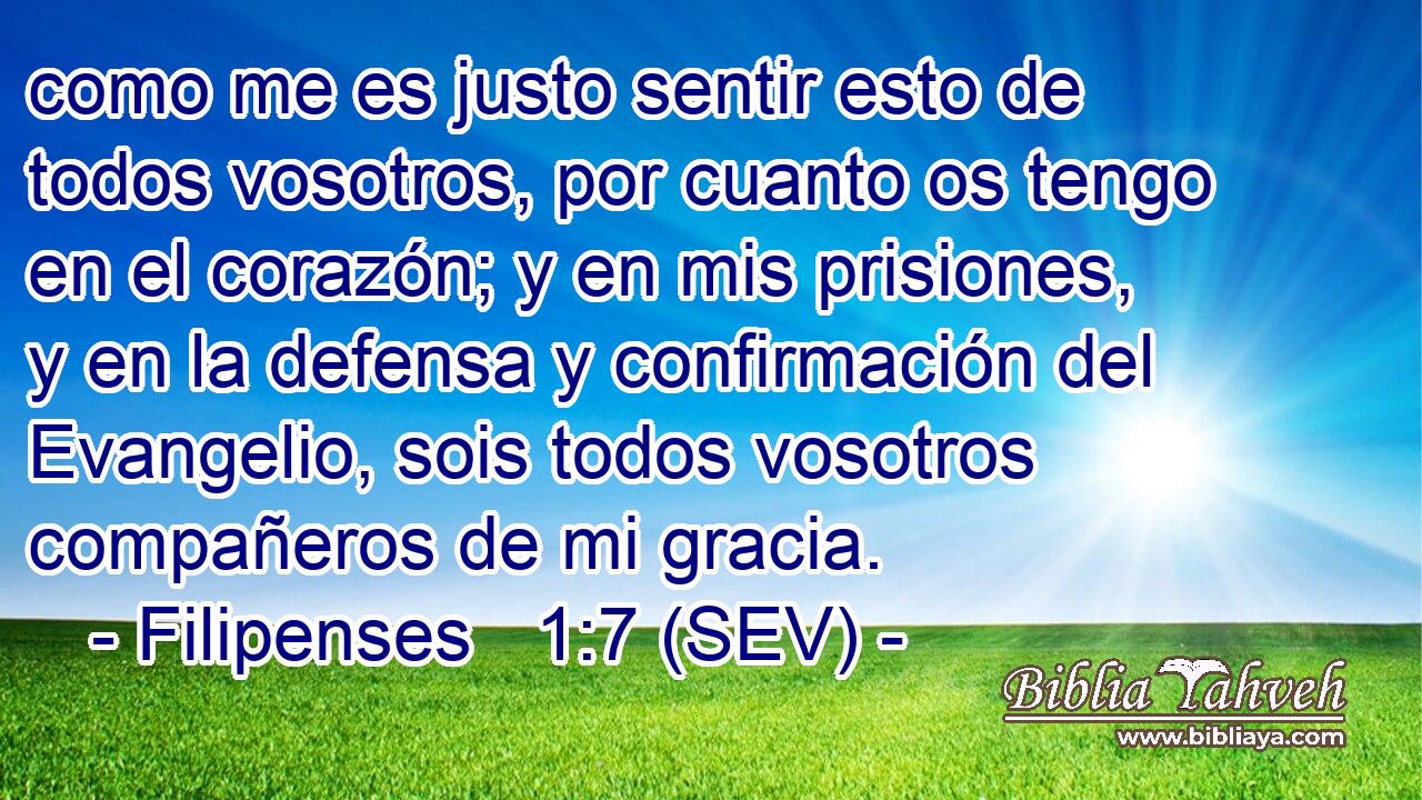 como me es justo sentir esto de todos vosotros, por cuanto os tengo en el corazón; y en mis prisiones, y en la defensa y confirmación del Evangelio, sois todos vosotros compañeros de mi gracia.
