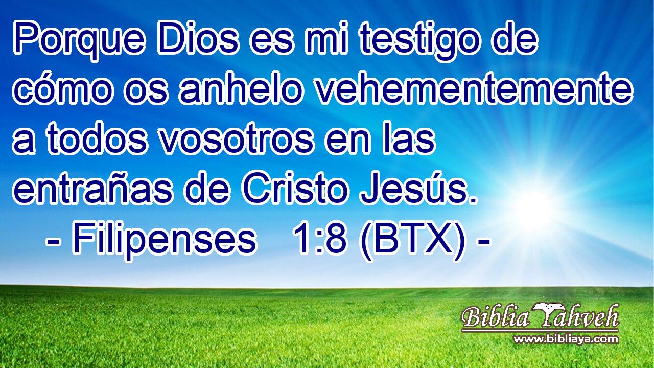 Porque Dios es mi testigo de cómo os anhelo vehementemente a todos vosotros en las entrañas de Cristo Jesús.