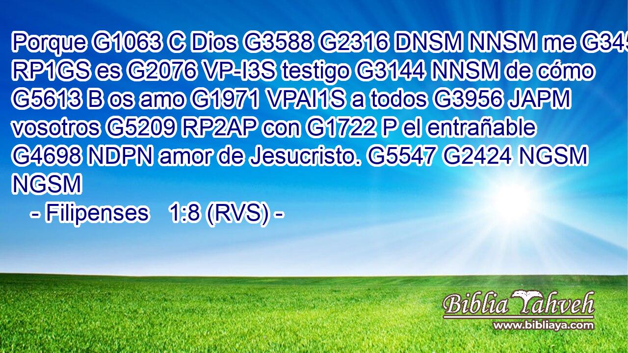 Porque G1063 C Dios G3588 G2316 DNSM NNSM me G3450 RP1GS es G2076 VP-I3S testigo G3144 NNSM de cómo G5613 B os amo G1971 VPAI1S a todos G3956 JAPM vosotros G5209 RP2AP con G1722 P el entrañable G4698 NDPN amor de Jesucristo. G5547 G2424 NGSM NGSM 