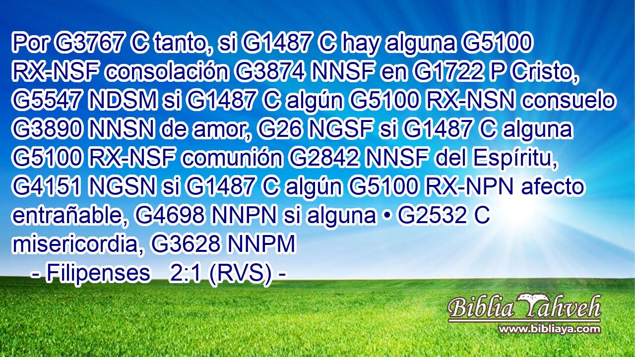 Por G3767 C tanto, si G1487 C hay alguna G5100 RX-NSF consolación G3874 NNSF en G1722 P Cristo, G5547 NDSM si G1487 C algún G5100 RX-NSN consuelo G3890 NNSN de amor, G26 NGSF si G1487 C alguna G5100 RX-NSF comunión G2842 NNSF del Espíritu, G4151 NGSN si G1487 C algún G5100 RX-NPN afecto entrañable, G4698 NNPN si alguna • G2532 C misericordia, G3628 NNPM 