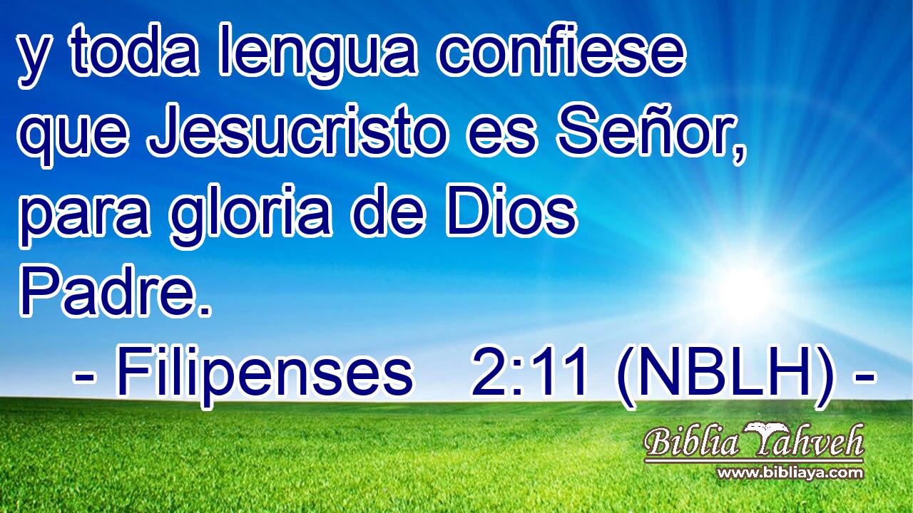  y toda lengua confiese que Jesucristo es Señor, para gloria de Dios Padre. 