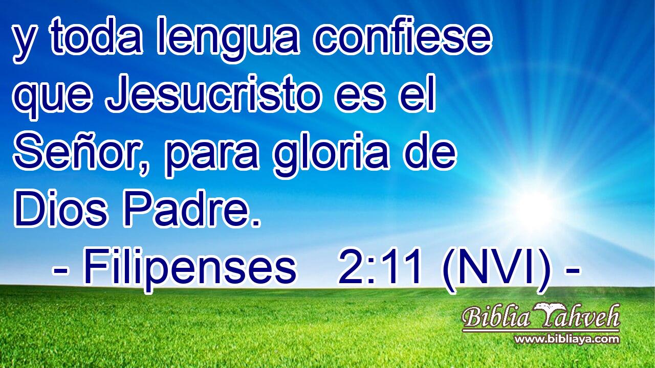  y toda lengua confiese que Jesucristo es el Señor, para gloria de Dios Padre. 