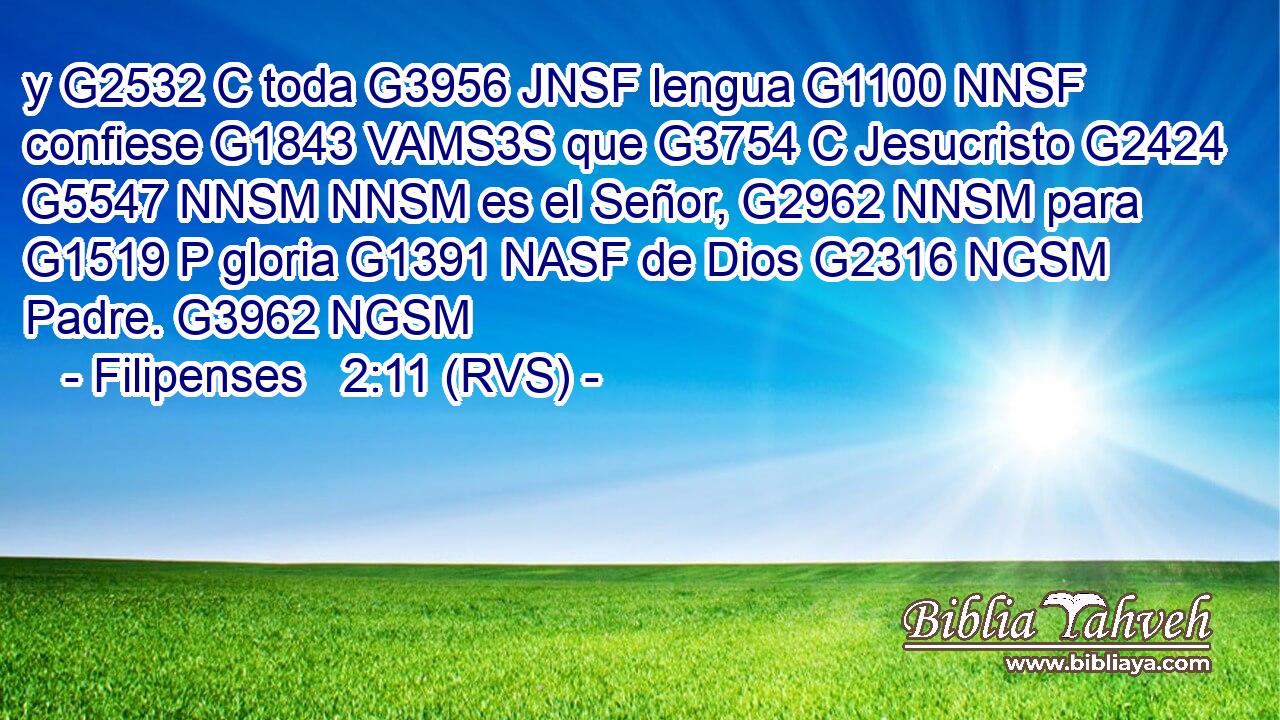 y G2532 C toda G3956 JNSF lengua G1100 NNSF confiese G1843 VAMS3S que G3754 C Jesucristo G2424 G5547 NNSM NNSM es el Señor, G2962 NNSM para G1519 P gloria G1391 NASF de Dios G2316 NGSM Padre. G3962 NGSM 