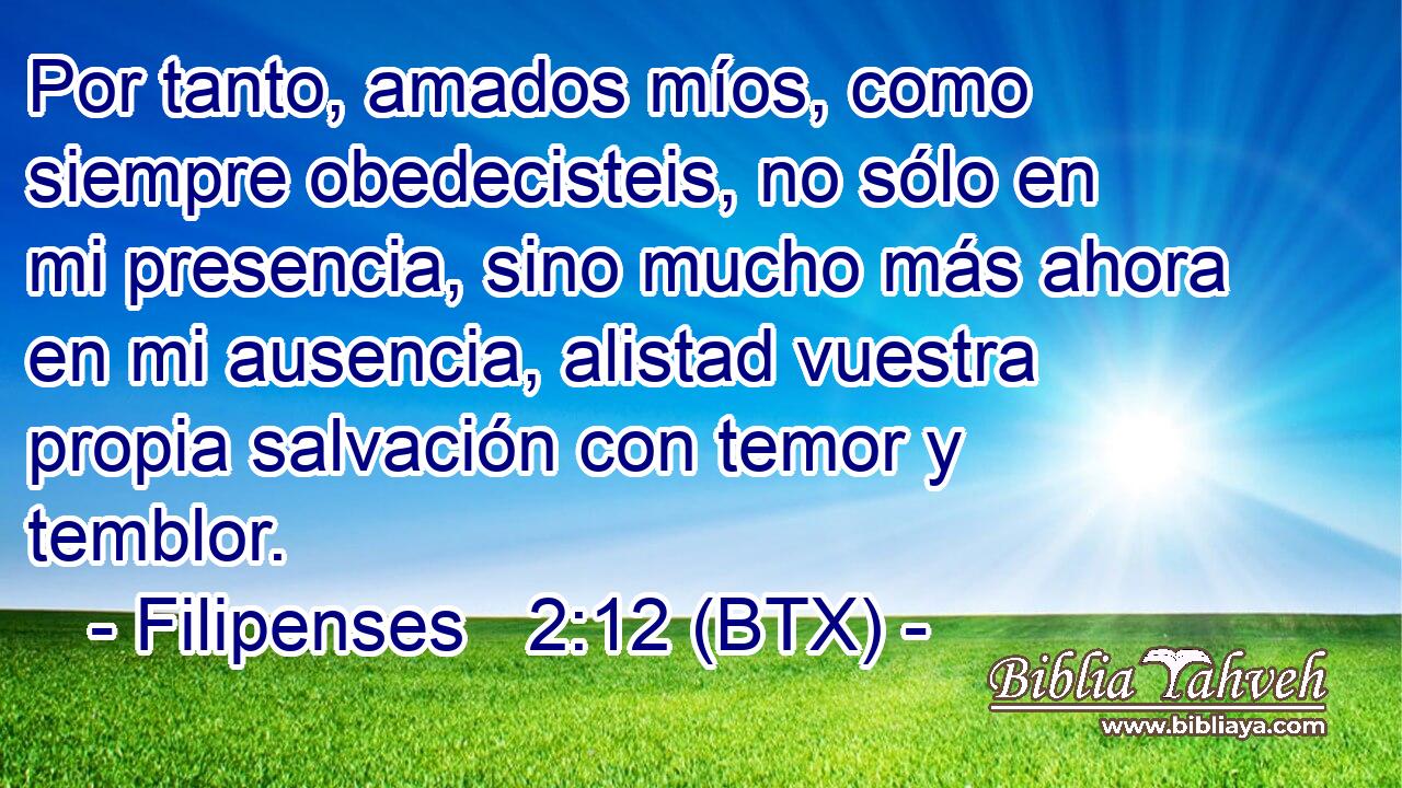 Por tanto, amados míos, como siempre obedecisteis, no sólo en mi presencia, sino mucho más ahora en mi ausencia, alistad vuestra propia salvación con temor y temblor.