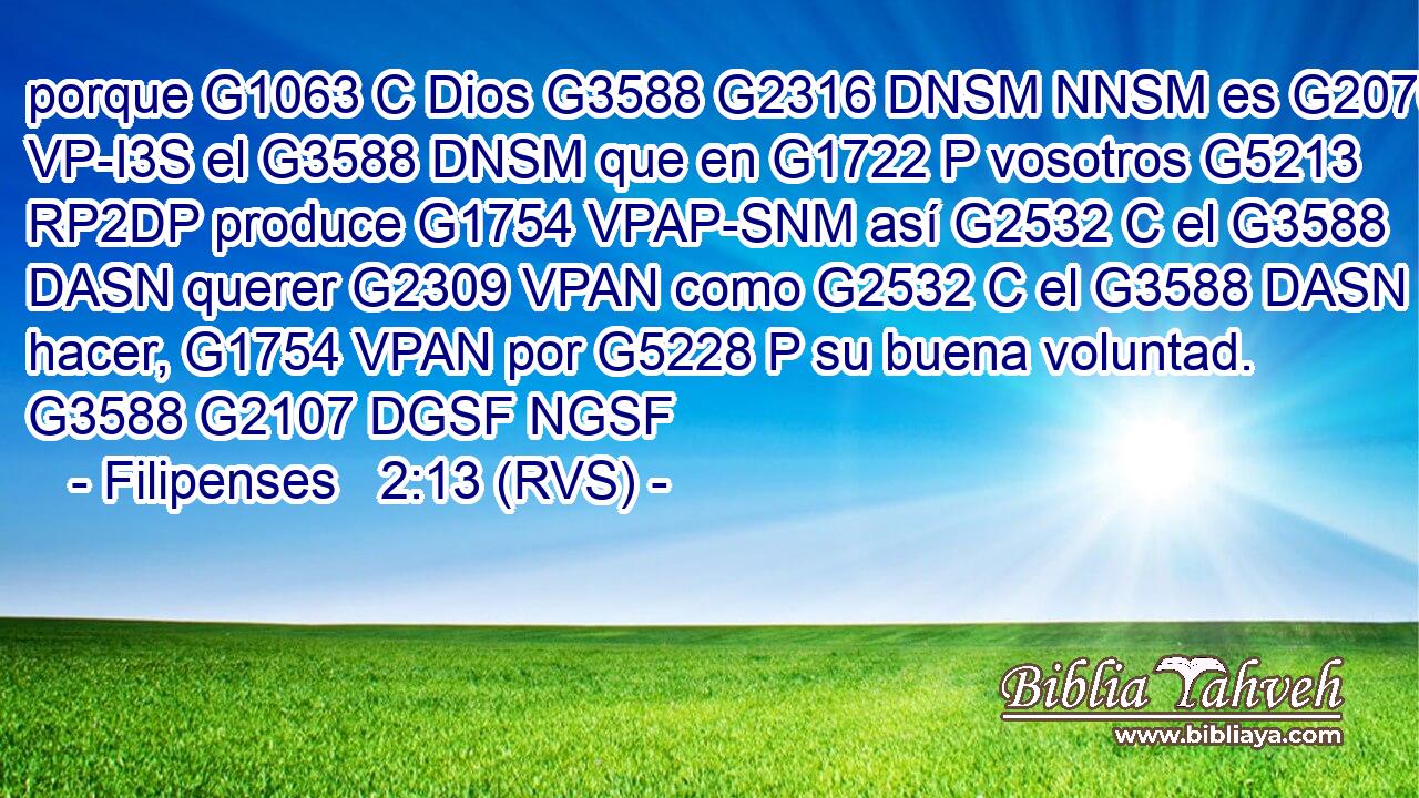 porque G1063 C Dios G3588 G2316 DNSM NNSM es G2076 VP-I3S el G3588 DNSM que en G1722 P vosotros G5213 RP2DP produce G1754 VPAP-SNM así G2532 C el G3588 DASN querer G2309 VPAN como G2532 C el G3588 DASN hacer, G1754 VPAN por G5228 P su buena voluntad. G3588 G2107 DGSF NGSF 
