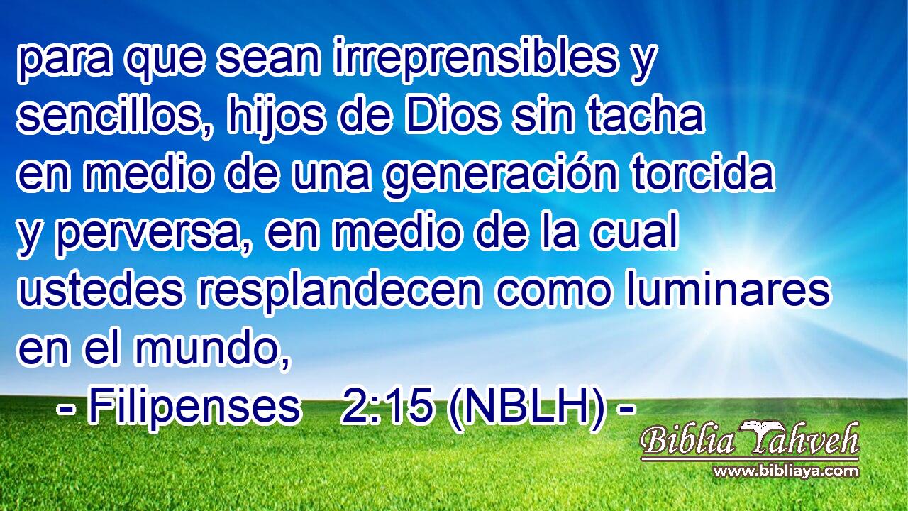  para que sean irreprensibles y sencillos, hijos de Dios sin tacha en medio de una generación torcida y perversa, en medio de la cual ustedes resplandecen como luminares en el mundo, 