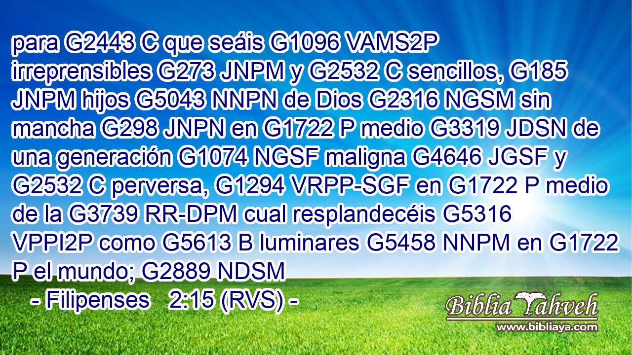 para G2443 C que seáis G1096 VAMS2P irreprensibles G273 JNPM y G2532 C sencillos, G185 JNPM hijos G5043 NNPN de Dios G2316 NGSM sin mancha G298 JNPN en G1722 P medio G3319 JDSN de una generación G1074 NGSF maligna G4646 JGSF y G2532 C perversa, G1294 VRPP-SGF en G1722 P medio de la G3739 RR-DPM cual resplandecéis G5316 VPPI2P como G5613 B luminares G5458 NNPM en G1722 P el mundo; G2889 NDSM 