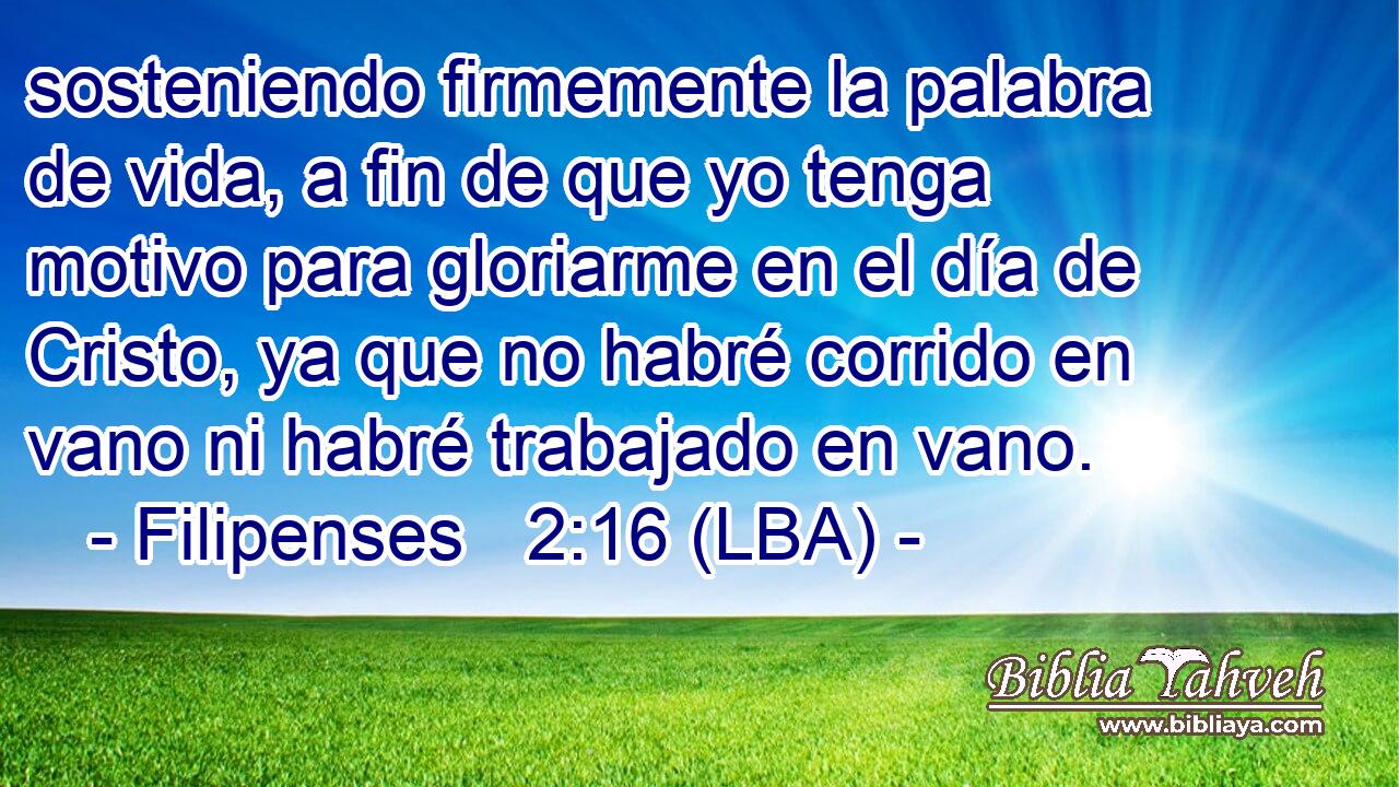 sosteniendo firmemente la palabra de vida, a fin de que yo tenga motivo para gloriarme en el día de Cristo, ya que no habré corrido en vano ni habré trabajado en vano.