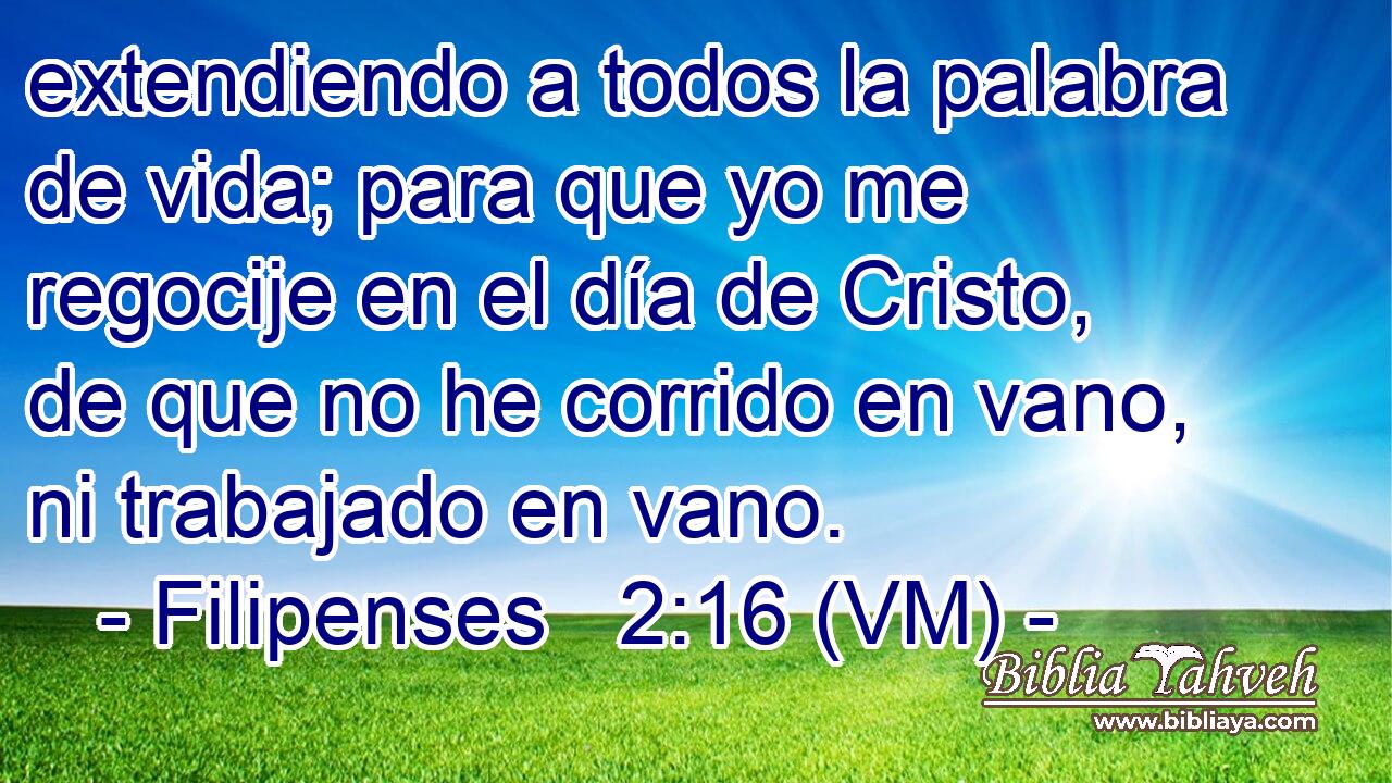  extendiendo a todos la palabra de vida; para que yo me regocije en el día de Cristo, de que no he corrido en vano, ni trabajado en vano. 