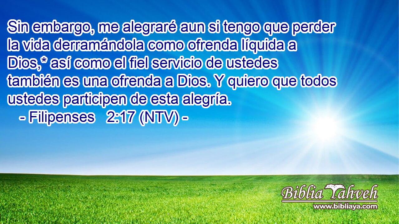 Sin embargo, me alegraré aun si tengo que perder la vida derramándola como ofrenda líquida a Dios,* así como el fiel servicio de ustedes también es una ofrenda a Dios. Y quiero que todos ustedes participen de esta alegría.