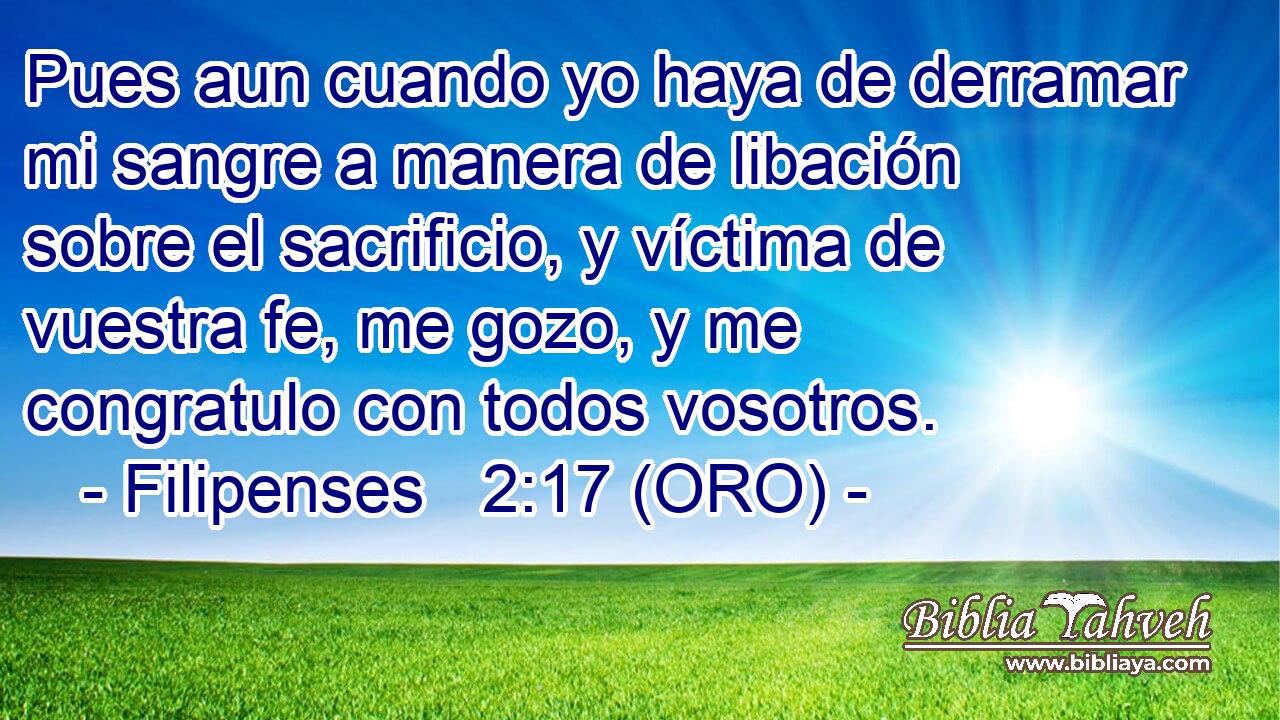  Pues aun cuando yo haya de derramar mi sangre a manera de libación sobre el sacrificio, y víctima de vuestra fe, me gozo, y me congratulo con todos vosotros. 