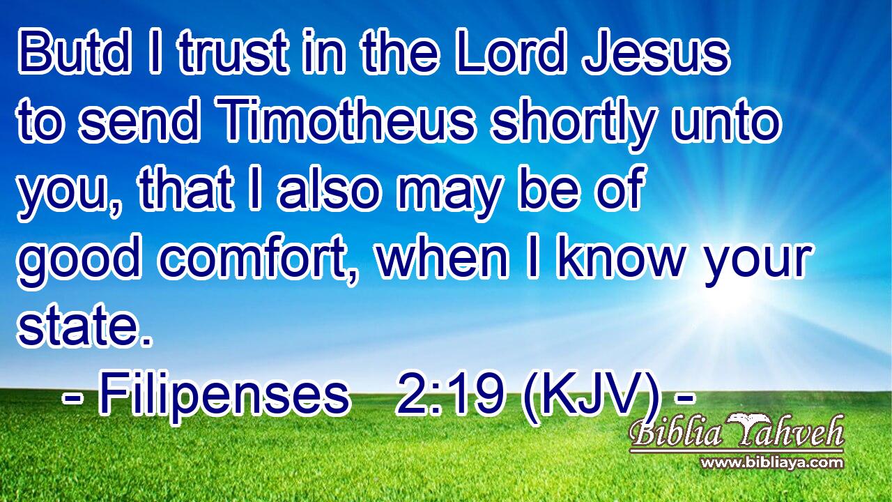Butd I trust in the Lord Jesus to send Timotheus shortly unto you, that I also may be of good comfort, when I know your state.