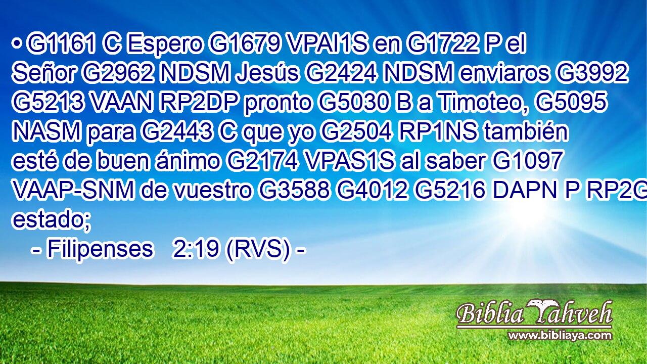 • G1161 C Espero G1679 VPAI1S en G1722 P el Señor G2962 NDSM Jesús G2424 NDSM enviaros G3992 G5213 VAAN RP2DP pronto G5030 B a Timoteo, G5095 NASM para G2443 C que yo G2504 RP1NS también esté de buen ánimo G2174 VPAS1S al saber G1097 VAAP-SNM de vuestro G3588 G4012 G5216 DAPN P RP2GP estado; 