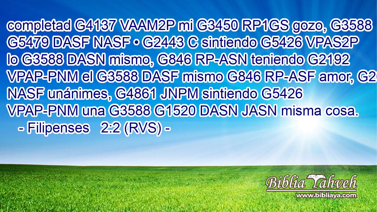 completad G4137 VAAM2P mi G3450 RP1GS gozo, G3588 G5479 DASF NASF • G2443 C sintiendo G5426 VPAS2P lo G3588 DASN mismo, G846 RP-ASN teniendo G2192 VPAP-PNM el G3588 DASF mismo G846 RP-ASF amor, G26 NASF unánimes, G4861 JNPM sintiendo G5426 VPAP-PNM una G3588 G1520 DASN JASN misma cosa. 