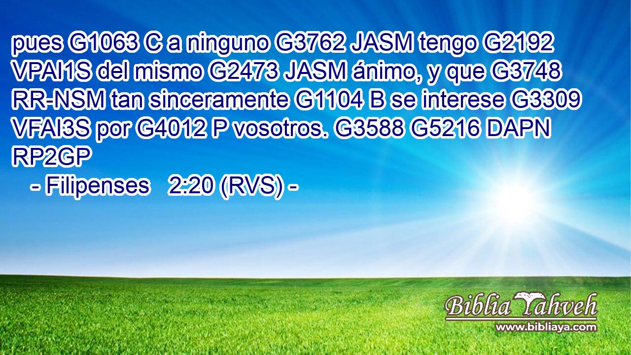 pues G1063 C a ninguno G3762 JASM tengo G2192 VPAI1S del mismo G2473 JASM ánimo, y que G3748 RR-NSM tan sinceramente G1104 B se interese G3309 VFAI3S por G4012 P vosotros. G3588 G5216 DAPN RP2GP 