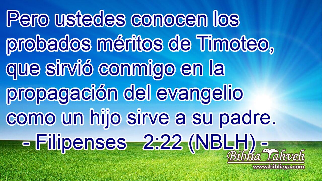 Pero ustedes conocen los probados méritos de Timoteo, que sirvió conmigo en la propagación del evangelio como un hijo sirve a su padre. 