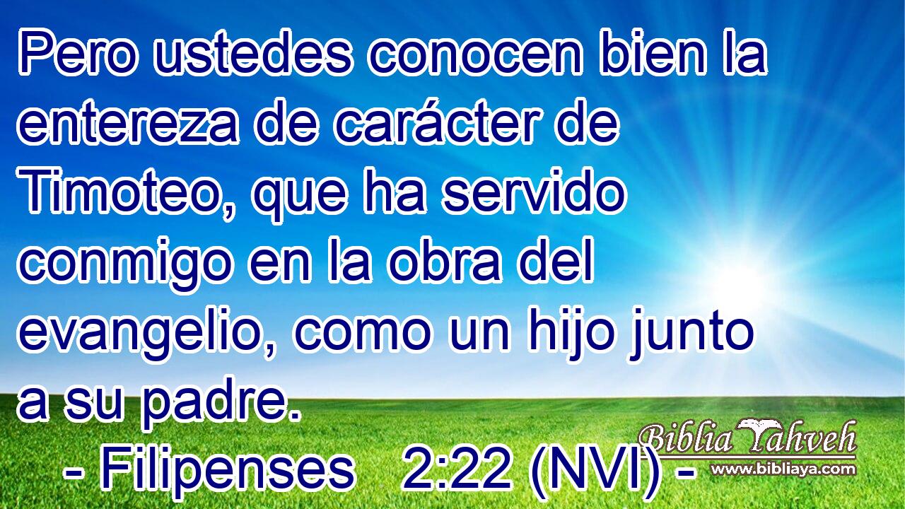  Pero ustedes conocen bien la entereza de carácter de Timoteo, que ha servido conmigo en la obra del evangelio, como un hijo junto a su padre. 