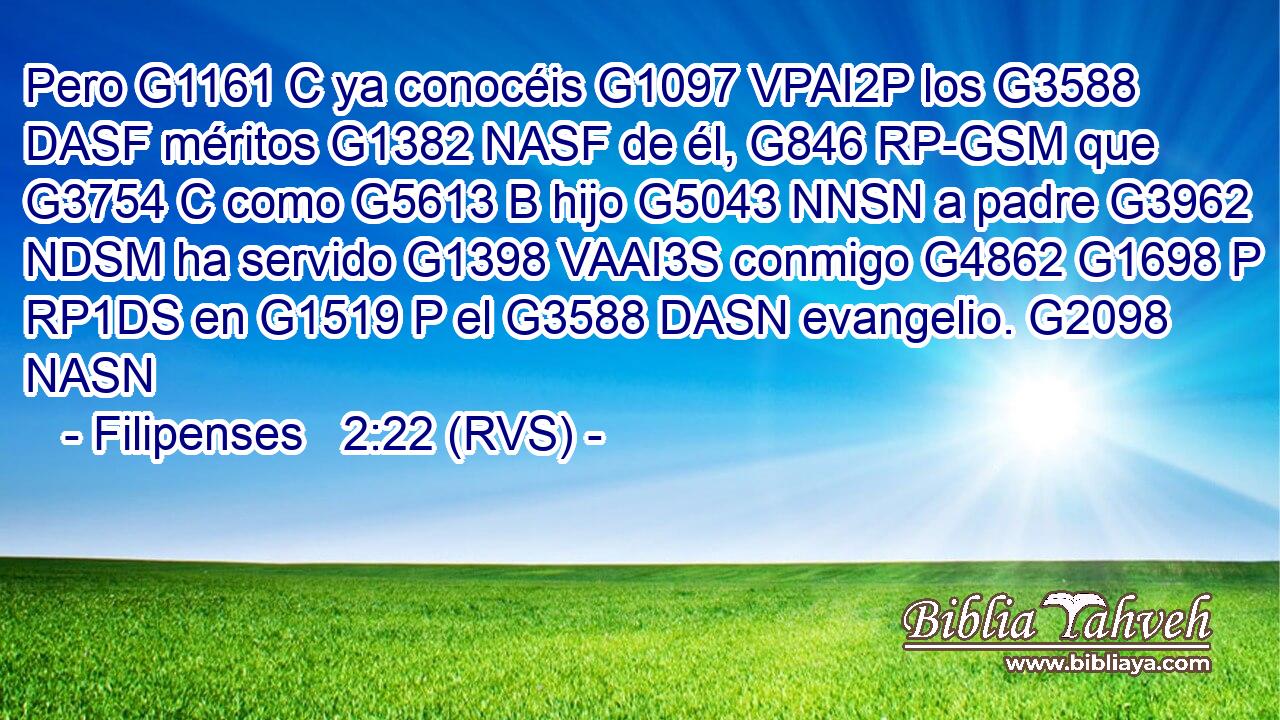 Pero G1161 C ya conocéis G1097 VPAI2P los G3588 DASF méritos G1382 NASF de él, G846 RP-GSM que G3754 C como G5613 B hijo G5043 NNSN a padre G3962 NDSM ha servido G1398 VAAI3S conmigo G4862 G1698 P RP1DS en G1519 P el G3588 DASN evangelio. G2098 NASN 